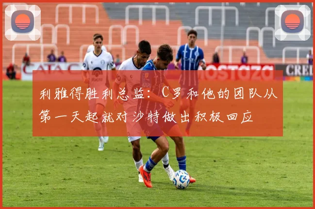 利雅得胜利总监：C罗和他的团队从第一天起就对沙特做出积极回应